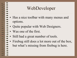 WebDeveloper
• Has a nice toolbar with many menus and
  options.
• Quite popular with Web Designers.
• Was one of the first.
• Still had a great number of tools.
• Firebug still does a lot more out of the box,
  but what’s missing from firebug is here.
 