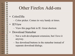 Other Firefox Add-ons
• ColorZilla
   – Color picker. Comes in very handy at times.
• IEView
   – View this page/link in IE. Great shortcut.
• Download Statusbar
   – Not a web development extension, but I love it
     anyway.
   – See download buttons in the statusbar instead of
     separate download dialogs.
 