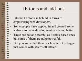 IE tools and add-ons
• Internet Explorer is behind in terms of
  empowering web developers.
• Some people have stepped in and created some
  add-ons to make development easier and better.
• These are not as powerful as Firefox based ones,
  but some of them are quite powerful.
• Did you know that there’s a JavaScript debugger
  that comes with Microsoft Office?
 
