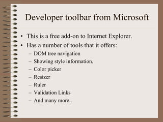 Developer toolbar from Microsoft
• This is a free add-on to Internet Explorer.
• Has a number of tools that it offers:
   –   DOM tree navigation
   –   Showing style information.
   –   Color picker
   –   Resizer
   –   Ruler
   –   Validation Links
   –   And many more..
 