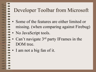 Developer Toolbar from Microsoft

• Some of the features are either limited or
  missing. (when comparing against Firebug)
• No JavaScript tools.
• Can’t navigate 3rd party IFrames in the
  DOM tree.
• I am not a big fan of it.
 