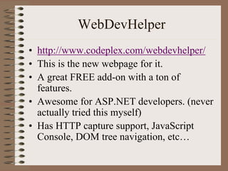 WebDevHelper
• http://www.codeplex.com/webdevhelper/
• This is the new webpage for it.
• A great FREE add-on with a ton of
  features.
• Awesome for ASP.NET developers. (never
  actually tried this myself)
• Has HTTP capture support, JavaScript
  Console, DOM tree navigation, etc…
 