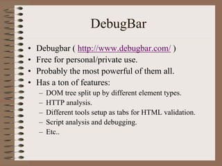 DebugBar
•   Debugbar ( http://www.debugbar.com/ )
•   Free for personal/private use.
•   Probably the most powerful of them all.
•   Has a ton of features:
    –   DOM tree split up by different element types.
    –   HTTP analysis.
    –   Different tools setup as tabs for HTML validation.
    –   Script analysis and debugging.
    –   Etc..
 