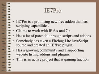 IE7Pro
• IE7Pro is a promising new free addon that has
  scripting capabilities.
• Claims to work with IE 6.x and 7.x.
• Has a lot of potential through scripts and addons.
• Somebody has taken a Firebug Lite JavaScript
  source and created an IE7Pro plugin.
• Has a growing community and a supporting
  website listing addons and plugins.
• This is an active project that is gaining traction.
 