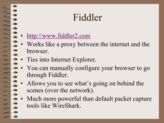 Fiddler
• http://www.fiddler2.com
• Works like a proxy between the internet and the
  browser.
• Ties into Internet Explorer.
• You can manually configure your browser to go
  through Fiddler.
• Allows you to see what’s going on behind the
  scenes (over the network).
• Much more powerful than default packet capture
  tools like WireShark.
 