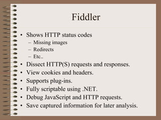 Fiddler
• Shows HTTP status codes
    – Missing images
    – Redirects
    – Etc..
•   Dissect HTTP(S) requests and responses.
•   View cookies and headers.
•   Supports plug-ins.
•   Fully scriptable using .NET.
•   Debug JavaScript and HTTP requests.
•   Save captured information for later analysis.
 