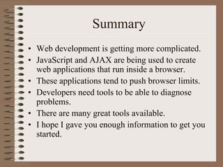 Summary
• Web development is getting more complicated.
• JavaScript and AJAX are being used to create
  web applications that run inside a browser.
• These applications tend to push browser limits.
• Developers need tools to be able to diagnose
  problems.
• There are many great tools available.
• I hope I gave you enough information to get you
  started.
 