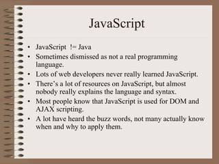 JavaScript
• JavaScript != Java
• Sometimes dismissed as not a real programming
  language.
• Lots of web developers never really learned JavaScript.
• There’s a lot of resources on JavaScript, but almost
  nobody really explains the language and syntax.
• Most people know that JavaScript is used for DOM and
  AJAX scripting.
• A lot have heard the buzz words, not many actually know
  when and why to apply them.
 