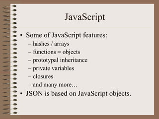 JavaScript
• Some of JavaScript features:
  –   hashes / arrays
  –   functions = objects
  –   prototypal inheritance
  –   private variables
  –   closures
  –   and many more…
• JSON is based on JavaScript objects.
 
