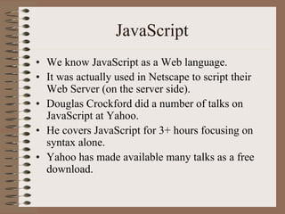 JavaScript
• We know JavaScript as a Web language.
• It was actually used in Netscape to script their
  Web Server (on the server side).
• Douglas Crockford did a number of talks on
  JavaScript at Yahoo.
• He covers JavaScript for 3+ hours focusing on
  syntax alone.
• Yahoo has made available many talks as a free
  download.
 