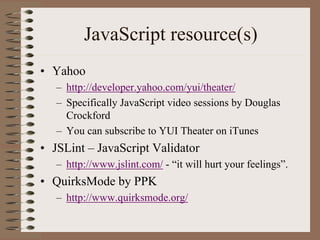 JavaScript resource(s)
• Yahoo
   – http://developer.yahoo.com/yui/theater/
   – Specifically JavaScript video sessions by Douglas
     Crockford
   – You can subscribe to YUI Theater on iTunes
• JSLint – JavaScript Validator
   – http://www.jslint.com/ - “it will hurt your feelings”.
• QuirksMode by PPK
   – http://www.quirksmode.org/
 