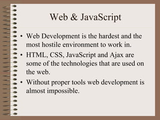Web & JavaScript
• Web Development is the hardest and the
  most hostile environment to work in.
• HTML, CSS, JavaScript and Ajax are
  some of the technologies that are used on
  the web.
• Without proper tools web development is
  almost impossible.
 
