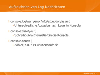 Aufzeichnen von Log-Nachrichten



I console.log/warn/error/info/exception/assert
  · Unterschiedliche Ausgabe nach Level in Konsole
I console.dir(object )
  · Schreibt object formatiert in die Konsole
I console.count( )
  · Zähler, z.B. für Funktionsaufrufe




                                                     Mayflower GmbH I 13
 
