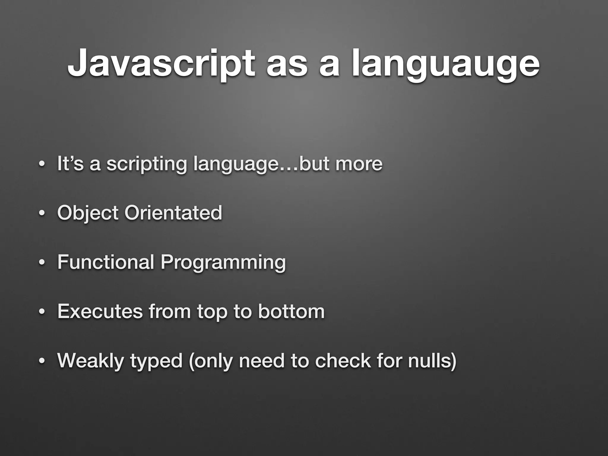Javascript as a languauge
• It’s a scripting language…but more
• Object Orientated
• Functional Programming
• Executes from top to bottom
• Weakly typed (only need to check for nulls)
 