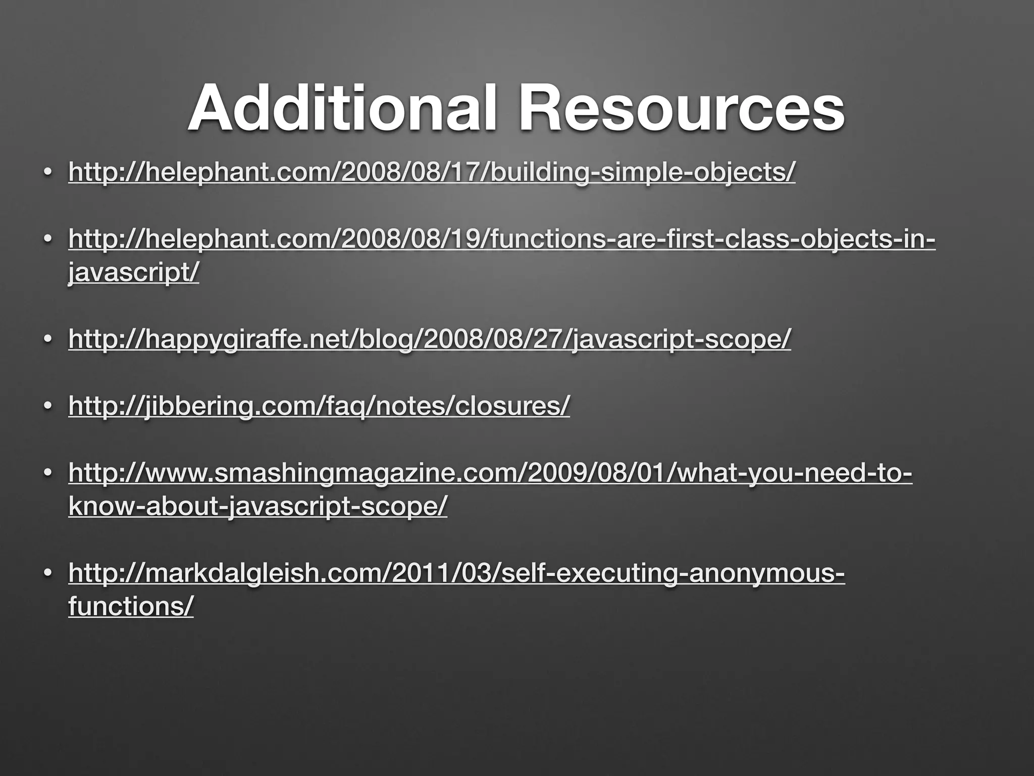 Additional Resources
• http://helephant.com/2008/08/17/building-simple-objects/
• http://helephant.com/2008/08/19/functions-are-ﬁrst-class-objects-in-
javascript/
• http://happygiraffe.net/blog/2008/08/27/javascript-scope/
• http://jibbering.com/faq/notes/closures/
• http://www.smashingmagazine.com/2009/08/01/what-you-need-to-
know-about-javascript-scope/
• http://markdalgleish.com/2011/03/self-executing-anonymous-
functions/
 