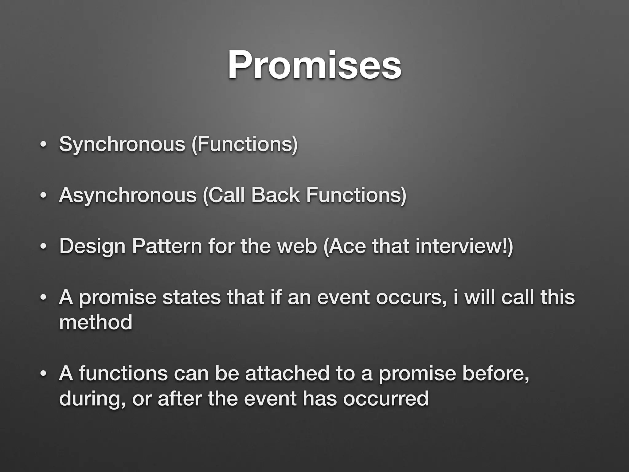 Promises
• Synchronous (Functions)
• Asynchronous (Call Back Functions)
• Design Pattern for the web (Ace that interview!)
• A promise states that if an event occurs, i will call this
method
• A functions can be attached to a promise before,
during, or after the event has occurred
 
