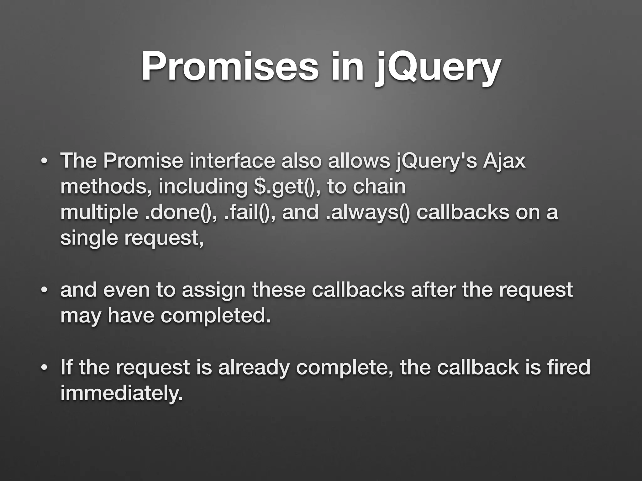 Promises in jQuery
• The Promise interface also allows jQuery's Ajax
methods, including $.get(), to chain
multiple .done(), .fail(), and .always() callbacks on a
single request,
• and even to assign these callbacks after the request
may have completed.
• If the request is already complete, the callback is ﬁred
immediately.
 