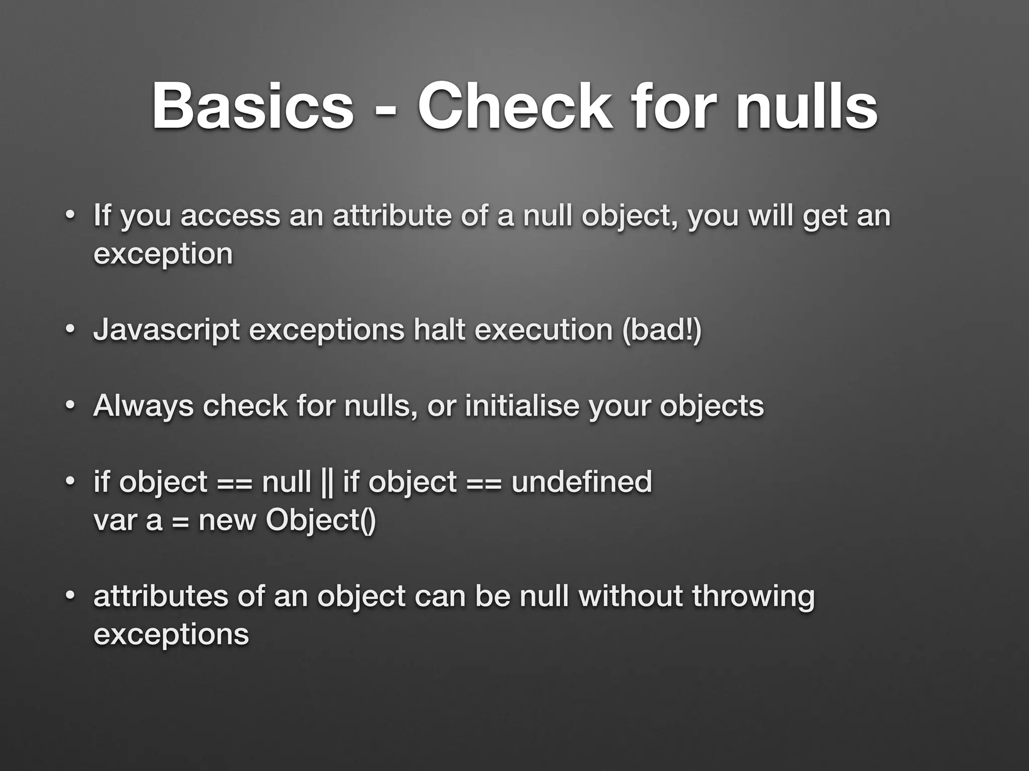 Basics - Check for nulls
• If you access an attribute of a null object, you will get an
exception
• Javascript exceptions halt execution (bad!)
• Always check for nulls, or initialise your objects
• if object == null || if object == undeﬁned 
var a = new Object()
• attributes of an object can be null without throwing
exceptions 
 
