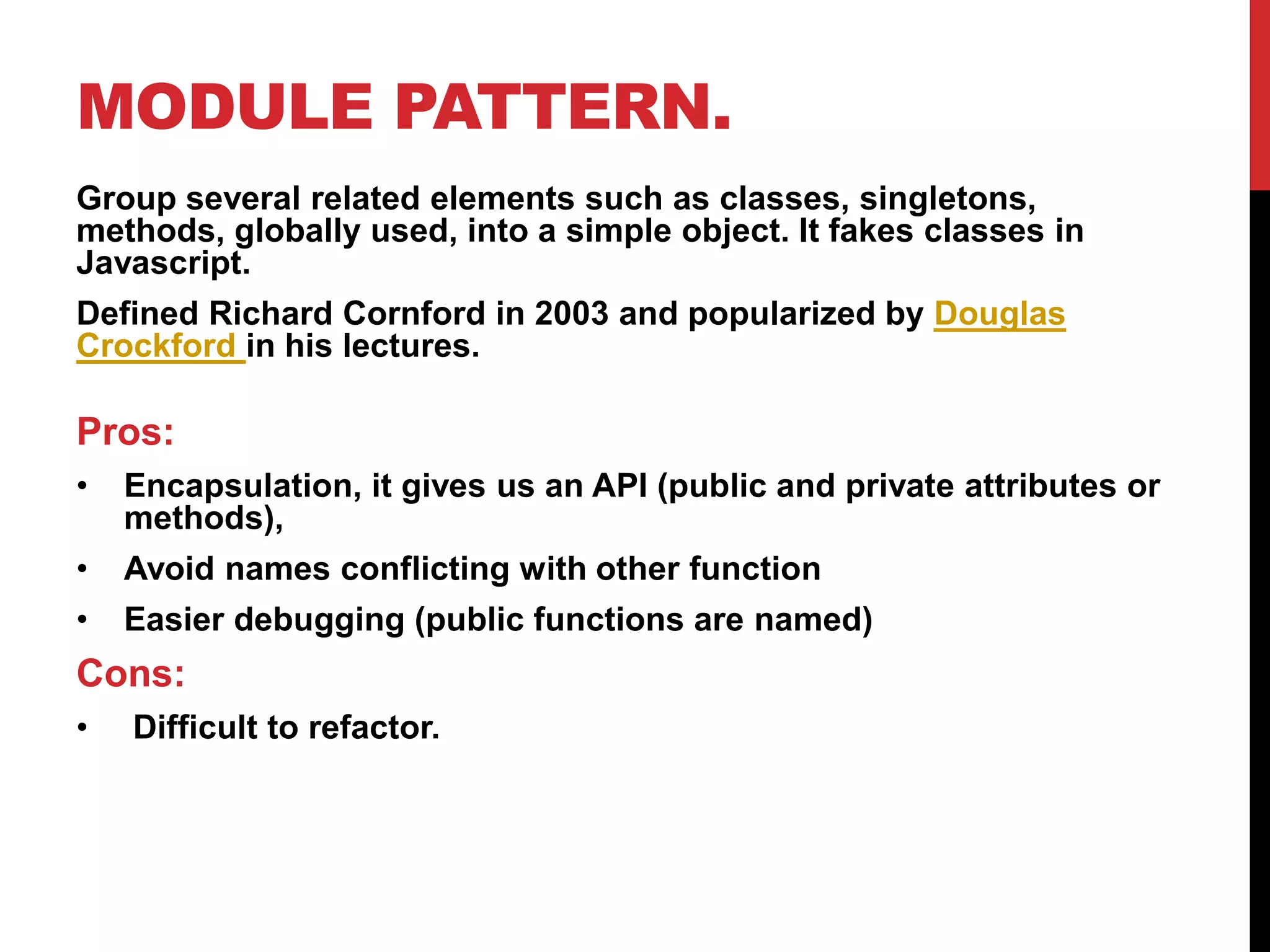 MODULE PATTERN.
Group several related elements such as classes, singletons,
methods, globally used, into a simple object. It fakes classes in
Javascript.
Defined Richard Cornford in 2003 and popularized by Douglas
Crockford in his lectures.
Pros:
• Encapsulation, it gives us an API (public and private attributes or
methods),
• Avoid names conflicting with other function
• Easier debugging (public functions are named)
Cons:
• Difficult to refactor.
 