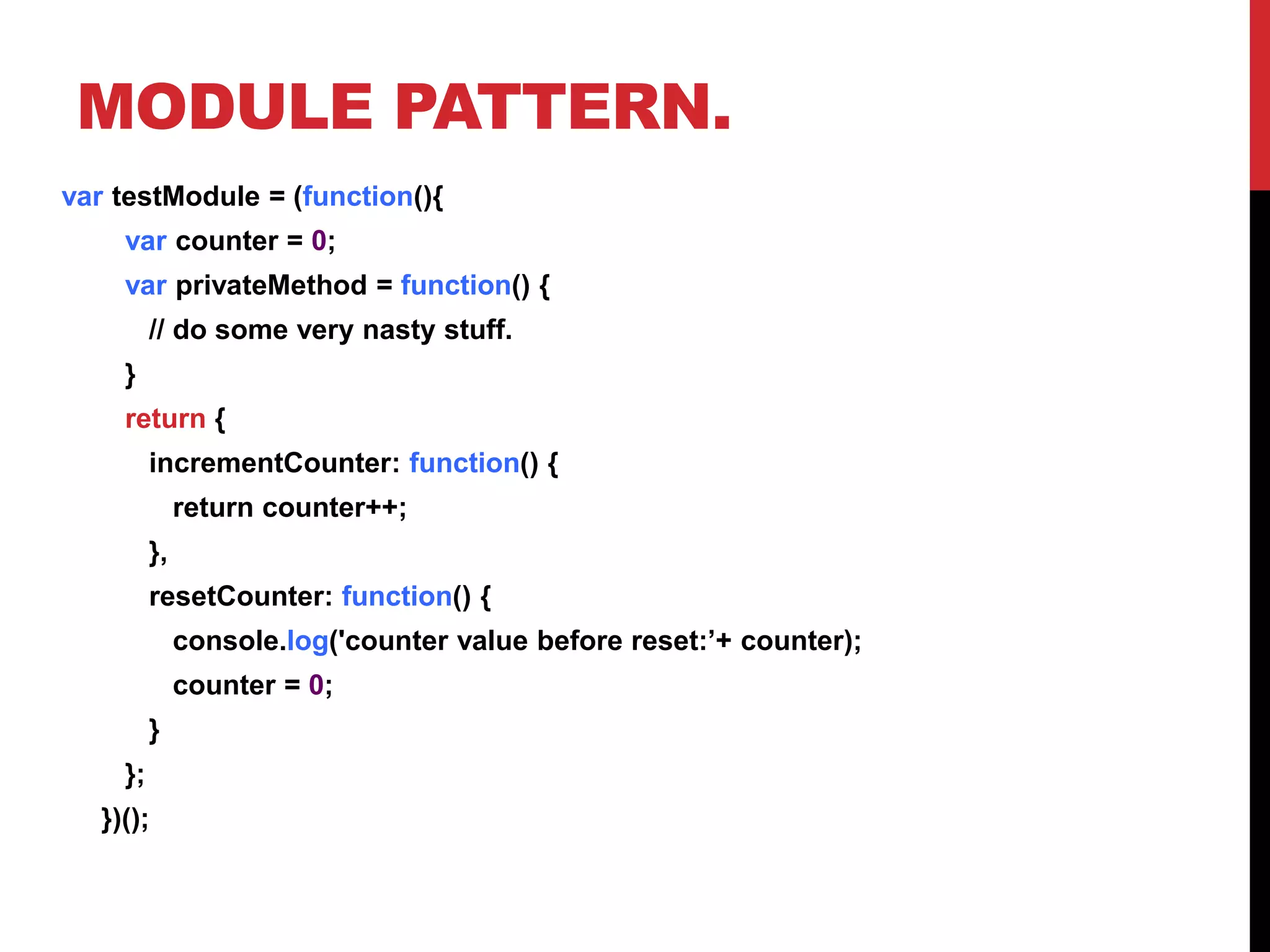 MODULE PATTERN.
var testModule = (function(){
var counter = 0;
var privateMethod = function() {
// do some very nasty stuff.
}
return {
incrementCounter: function() {
return counter++;
},
resetCounter: function() {
console.log('counter value before reset:’+ counter);
counter = 0;
}
};
})();
 
