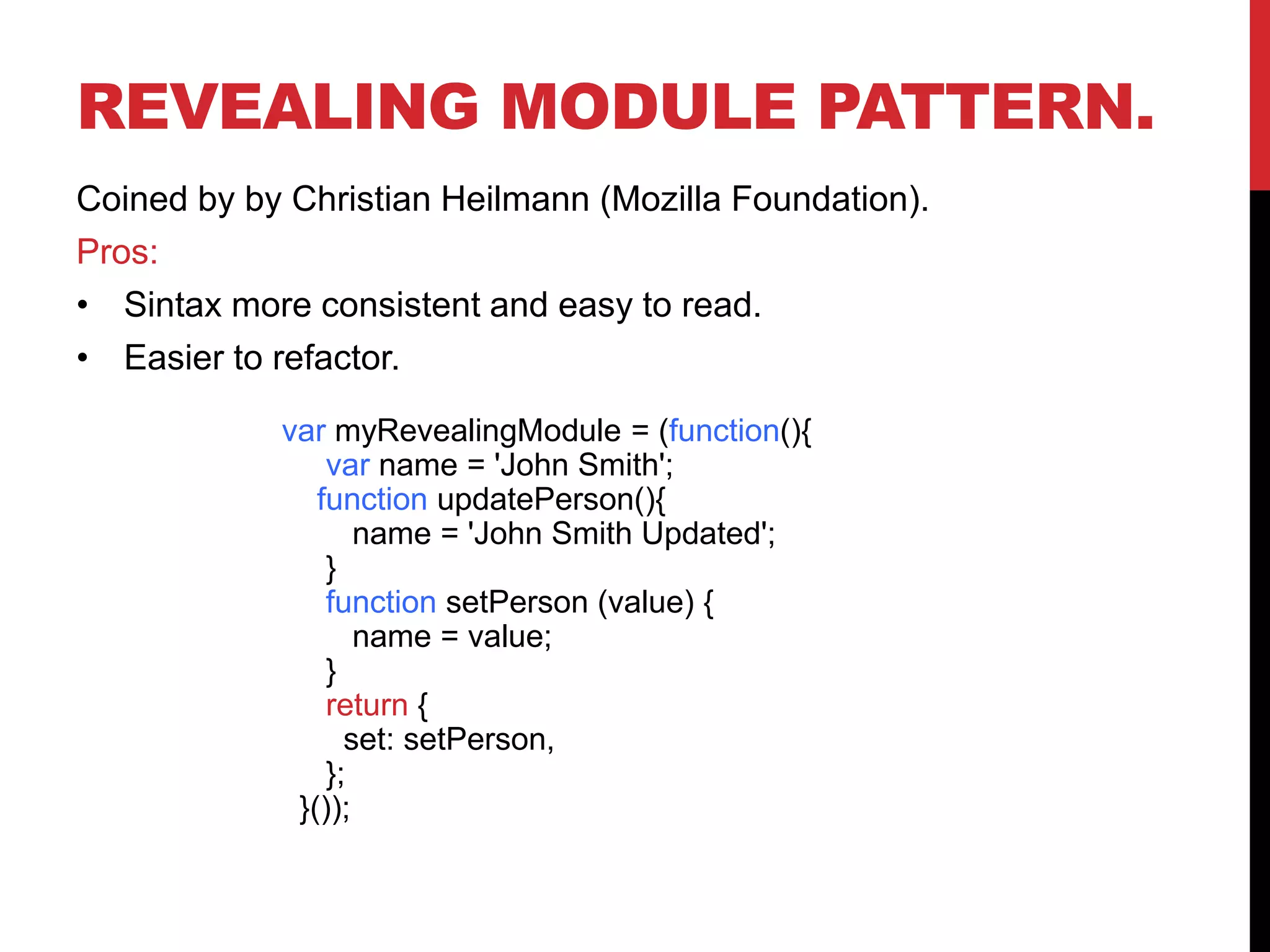 REVEALING MODULE PATTERN.
Coined by by Christian Heilmann (Mozilla Foundation).
Pros:
• Sintax more consistent and easy to read.
• Easier to refactor.
var myRevealingModule = (function(){
var name = 'John Smith';
function updatePerson(){
name = 'John Smith Updated';
}
function setPerson (value) {
name = value;
}
return {
set: setPerson,
};
}());
 