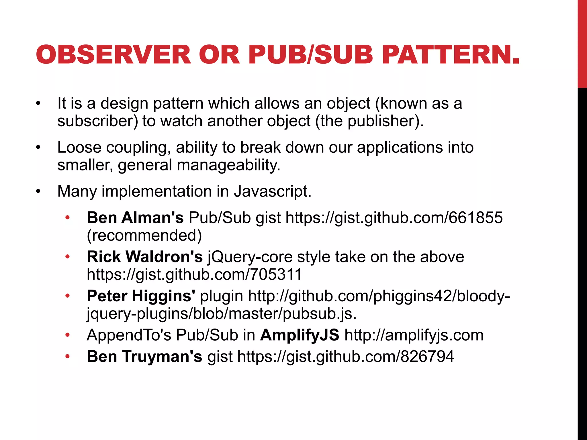 OBSERVER OR PUB/SUB PATTERN.
• It is a design pattern which allows an object (known as a
subscriber) to watch another object (the publisher).
• Loose coupling, ability to break down our applications into
smaller, general manageability.
• Many implementation in Javascript.
• Ben Alman's Pub/Sub gist https://gist.github.com/661855
(recommended)
• Rick Waldron's jQuery-core style take on the above
https://gist.github.com/705311
• Peter Higgins' plugin http://github.com/phiggins42/bloody-
jquery-plugins/blob/master/pubsub.js.
• AppendTo's Pub/Sub in AmplifyJS http://amplifyjs.com
• Ben Truyman's gist https://gist.github.com/826794
 