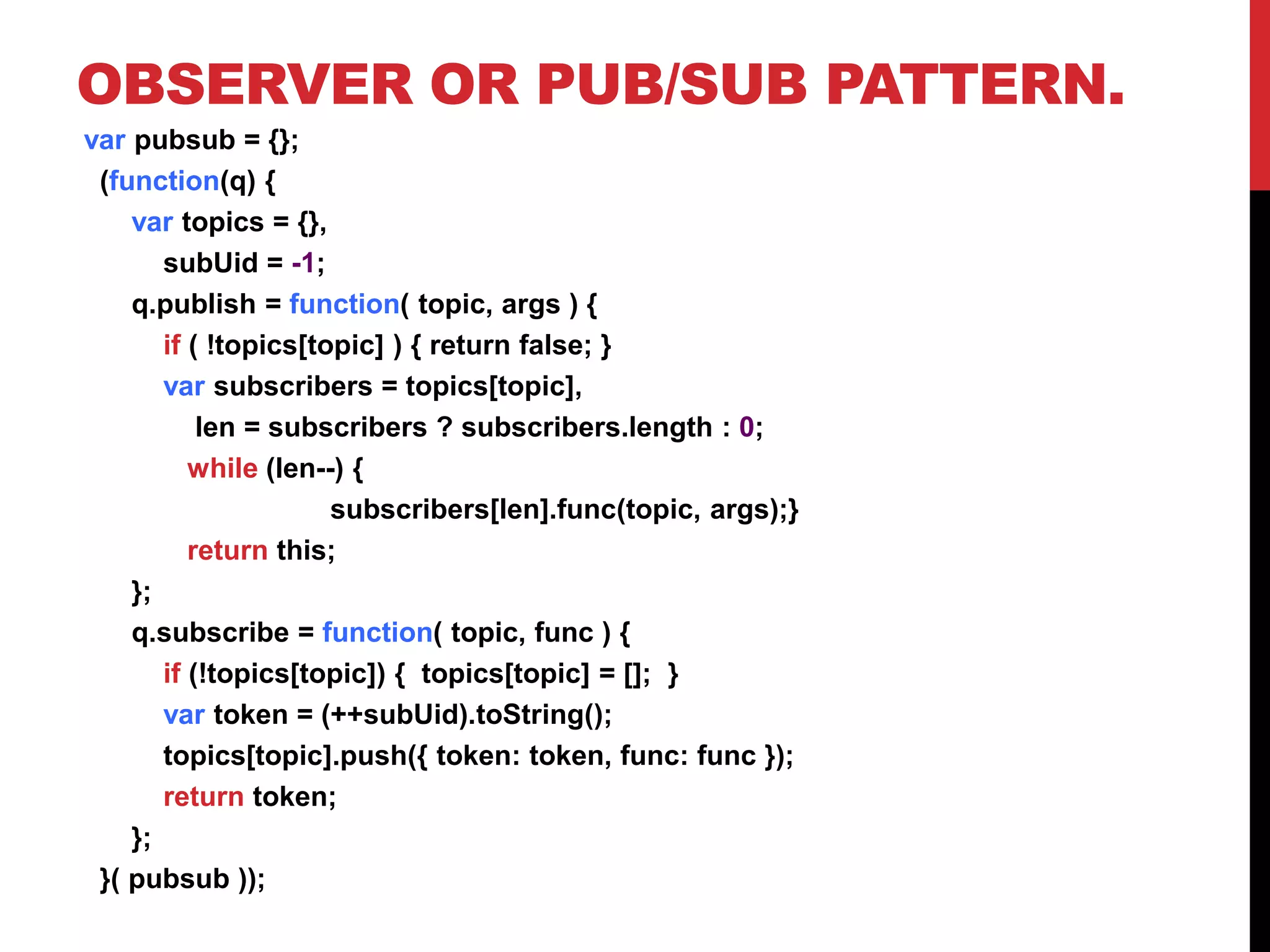 OBSERVER OR PUB/SUB PATTERN.
var pubsub = {};
(function(q) {
var topics = {},
subUid = -1;
q.publish = function( topic, args ) {
if ( !topics[topic] ) { return false; }
var subscribers = topics[topic],
len = subscribers ? subscribers.length : 0;
while (len--) {
subscribers[len].func(topic, args);}
return this;
};
q.subscribe = function( topic, func ) {
if (!topics[topic]) { topics[topic] = []; }
var token = (++subUid).toString();
topics[topic].push({ token: token, func: func });
return token;
};
}( pubsub ));
 