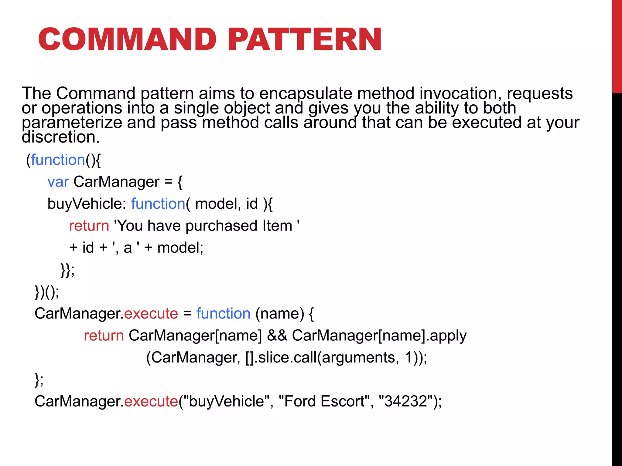 COMMAND PATTERN
The Command pattern aims to encapsulate method invocation, requests
or operations into a single object and gives you the ability to both
parameterize and pass method calls around that can be executed at your
discretion.
(function(){
var CarManager = {
buyVehicle: function( model, id ){
return 'You have purchased Item '
+ id + ', a ' + model;
}};
})();
CarManager.execute = function (name) {
return CarManager[name] && CarManager[name].apply
(CarManager, [].slice.call(arguments, 1));
};
CarManager.execute("buyVehicle", "Ford Escort", "34232");
 