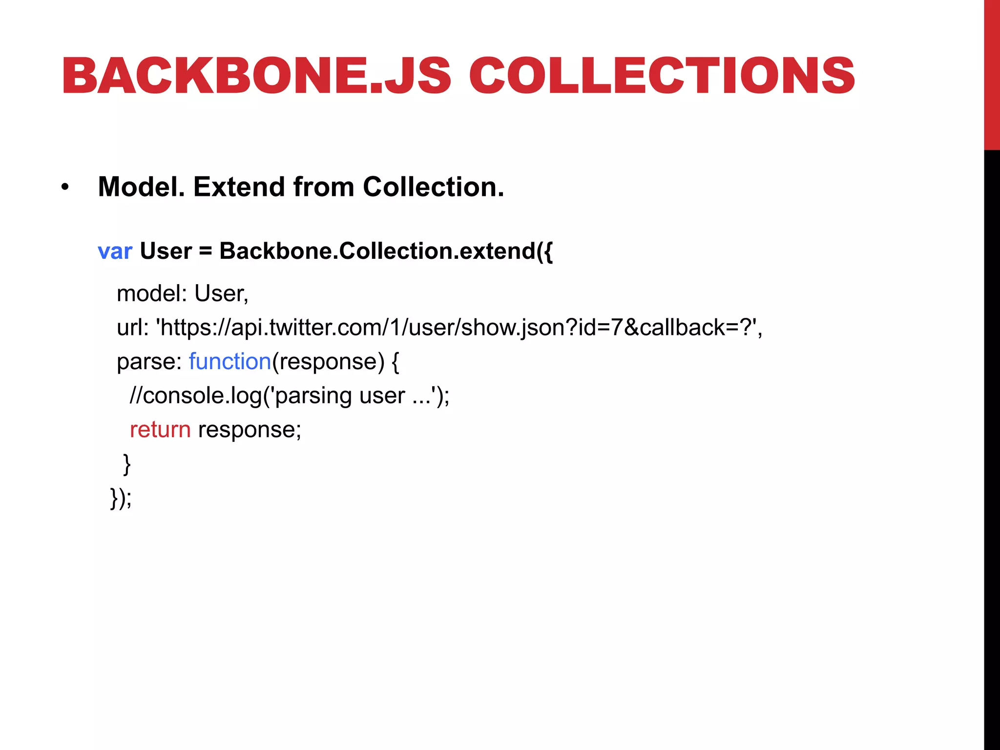 BACKBONE.JS COLLECTIONS
• Model. Extend from Collection.
var User = Backbone.Collection.extend({
model: User,
url: 'https://api.twitter.com/1/user/show.json?id=7&callback=?',
parse: function(response) {
//console.log('parsing user ...');
return response;
}
});
 
