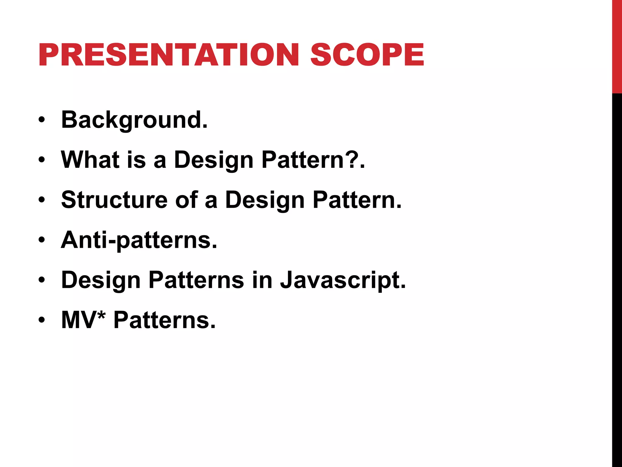PRESENTATION SCOPE
• Background.
• What is a Design Pattern?.
• Structure of a Design Pattern.
• Anti-patterns.
• Design Patterns in Javascript.
• MV* Patterns.
 