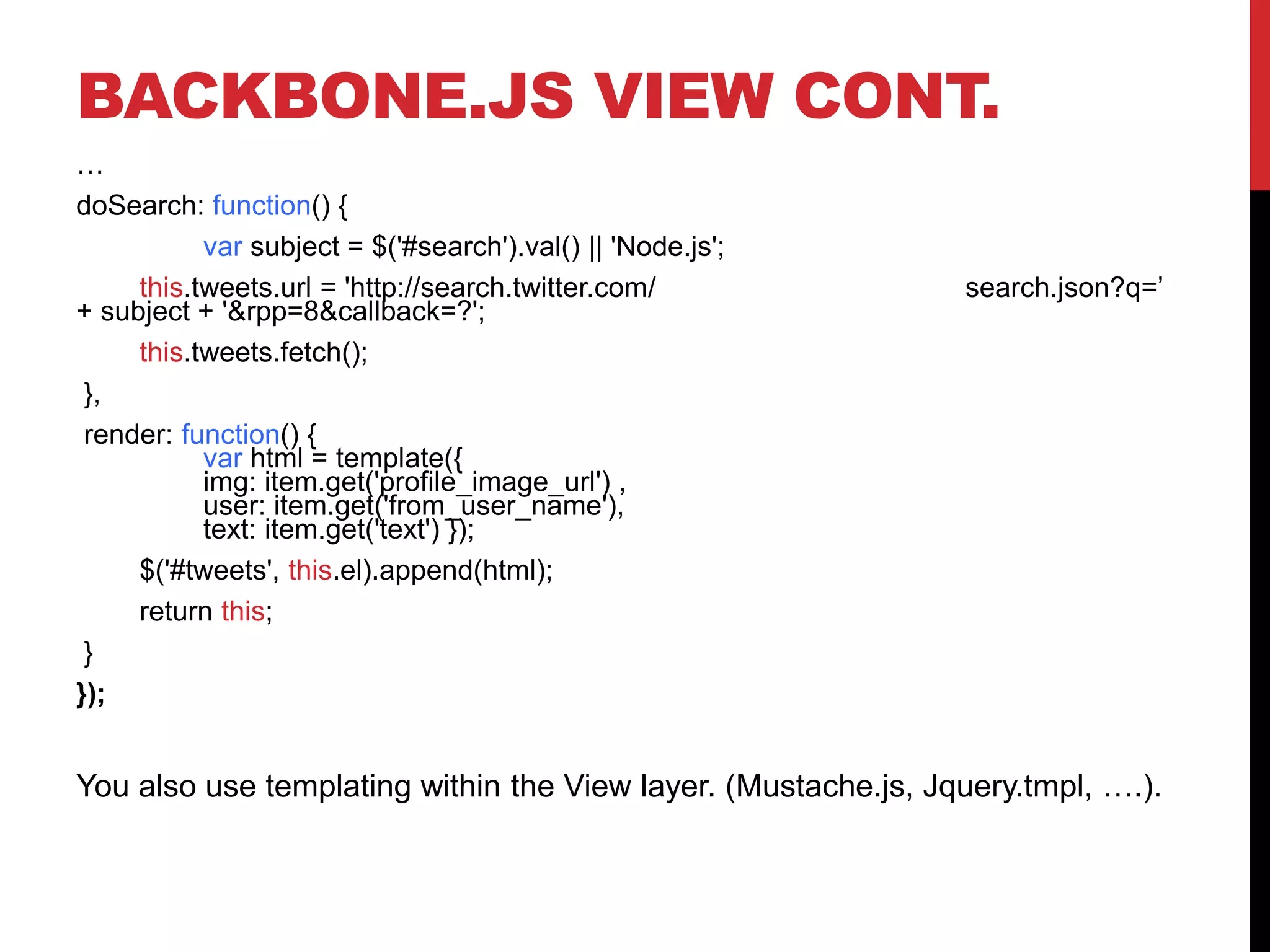 BACKBONE.JS VIEW CONT.
…
doSearch: function() {
var subject = $('#search').val() || 'Node.js';
this.tweets.url = 'http://search.twitter.com/ search.json?q=’
+ subject + '&rpp=8&callback=?';
this.tweets.fetch();
},
render: function() {
var html = template({
img: item.get('profile_image_url') ,
user: item.get('from_user_name'),
text: item.get('text') });
$('#tweets', this.el).append(html);
return this;
}
});
You also use templating within the View layer. (Mustache.js, Jquery.tmpl, ….).
 