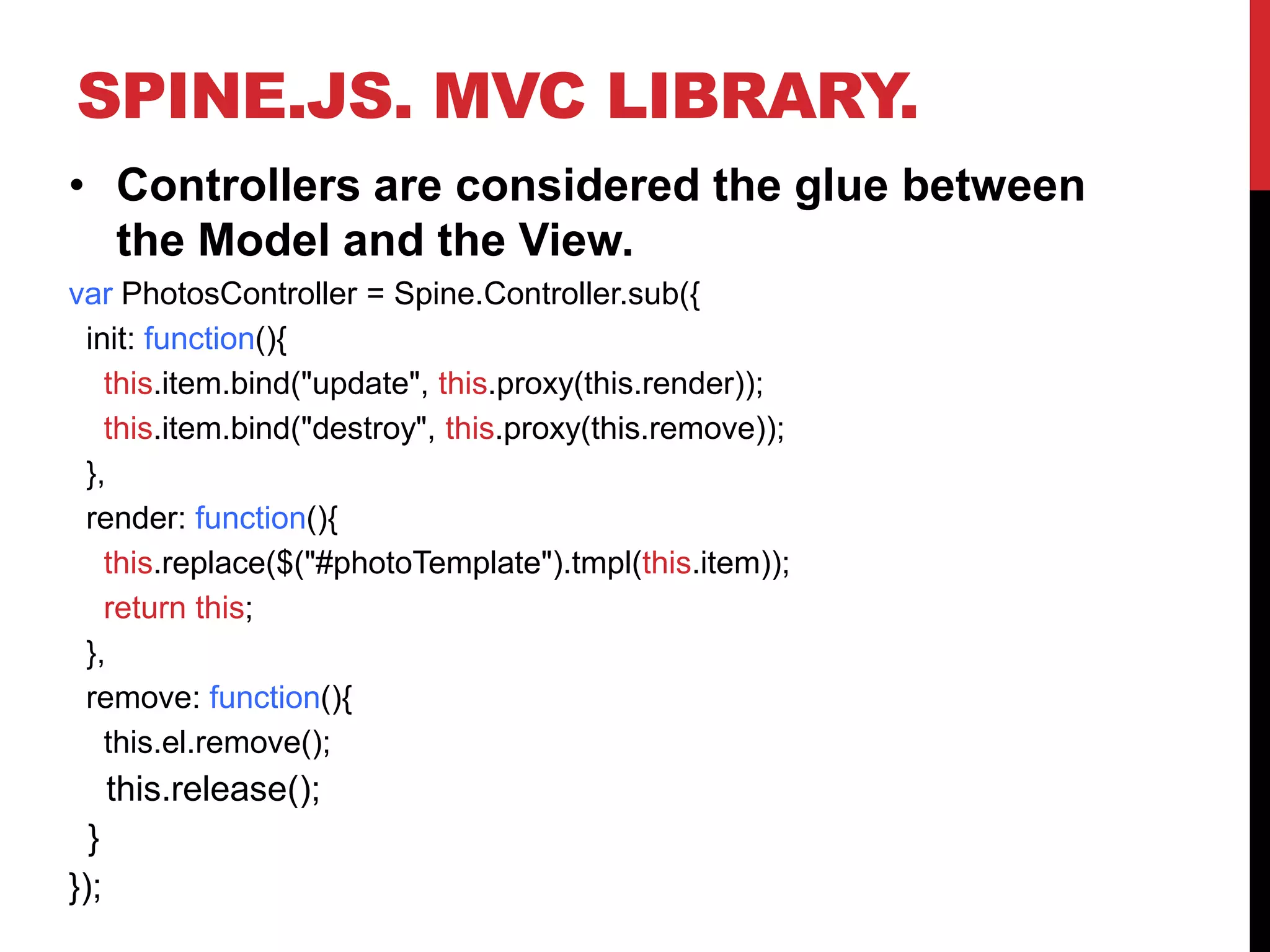 SPINE.JS. MVC LIBRARY.
• Controllers are considered the glue between
the Model and the View.
var PhotosController = Spine.Controller.sub({
init: function(){
this.item.bind("update", this.proxy(this.render));
this.item.bind("destroy", this.proxy(this.remove));
},
render: function(){
this.replace($("#photoTemplate").tmpl(this.item));
return this;
},
remove: function(){
this.el.remove();
this.release();
}
});
 