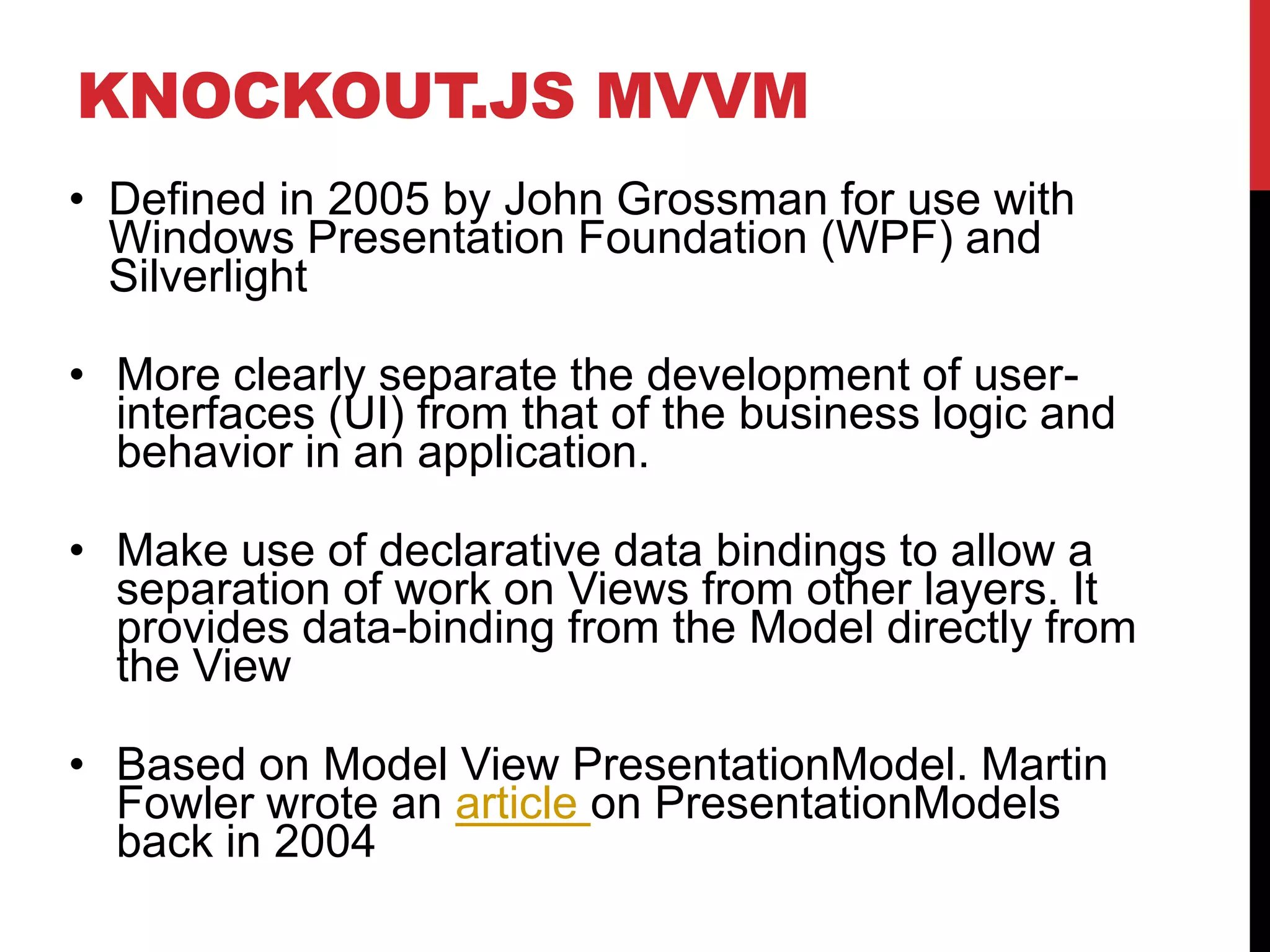 KNOCKOUT.JS MVVM
• Defined in 2005 by John Grossman for use with
Windows Presentation Foundation (WPF) and
Silverlight
• More clearly separate the development of user-
interfaces (UI) from that of the business logic and
behavior in an application.
• Make use of declarative data bindings to allow a
separation of work on Views from other layers. It
provides data-binding from the Model directly from
the View
• Based on Model View PresentationModel. Martin
Fowler wrote an article on PresentationModels
back in 2004
 