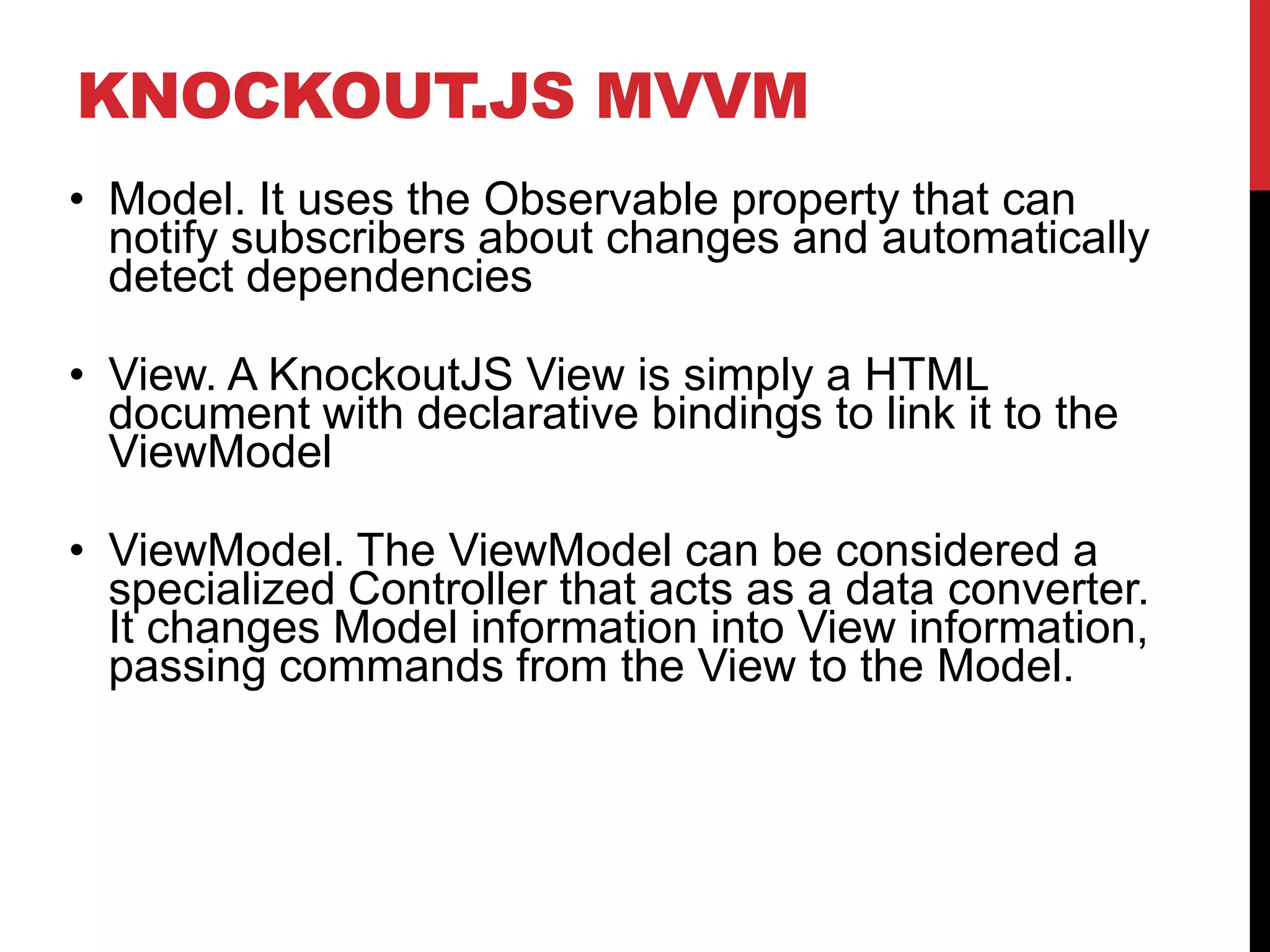 KNOCKOUT.JS MVVM
• Model. It uses the Observable property that can
notify subscribers about changes and automatically
detect dependencies
• View. A KnockoutJS View is simply a HTML
document with declarative bindings to link it to the
ViewModel
• ViewModel. The ViewModel can be considered a
specialized Controller that acts as a data converter.
It changes Model information into View information,
passing commands from the View to the Model.
 