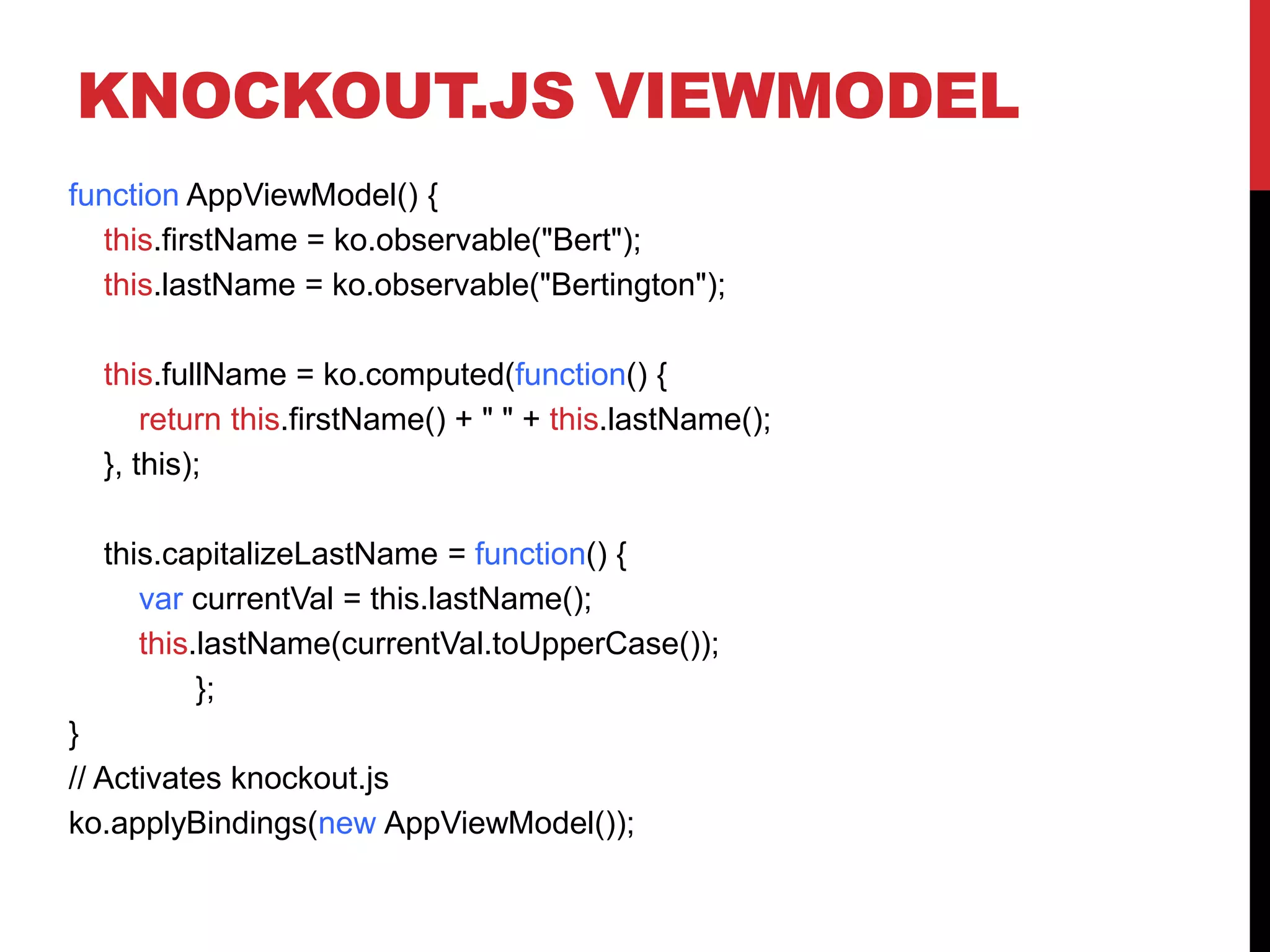 KNOCKOUT.JS VIEWMODEL
function AppViewModel() {
this.firstName = ko.observable("Bert");
this.lastName = ko.observable("Bertington");
this.fullName = ko.computed(function() {
return this.firstName() + " " + this.lastName();
}, this);
this.capitalizeLastName = function() {
var currentVal = this.lastName();
this.lastName(currentVal.toUpperCase());
};
}
// Activates knockout.js
ko.applyBindings(new AppViewModel());
 