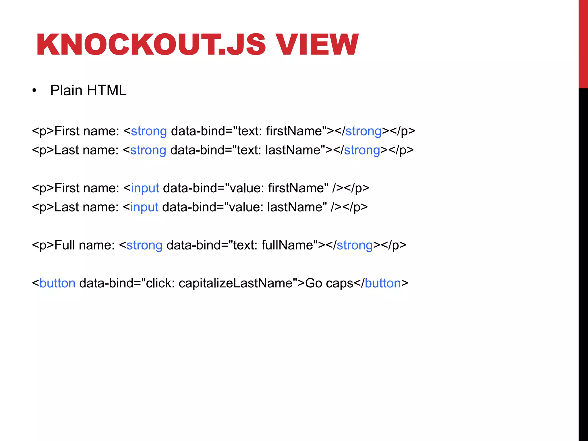 KNOCKOUT.JS VIEW
• Plain HTML
<p>First name: <strong data-bind="text: firstName"></strong></p>
<p>Last name: <strong data-bind="text: lastName"></strong></p>
<p>First name: <input data-bind="value: firstName" /></p>
<p>Last name: <input data-bind="value: lastName" /></p>
<p>Full name: <strong data-bind="text: fullName"></strong></p>
<button data-bind="click: capitalizeLastName">Go caps</button>
 