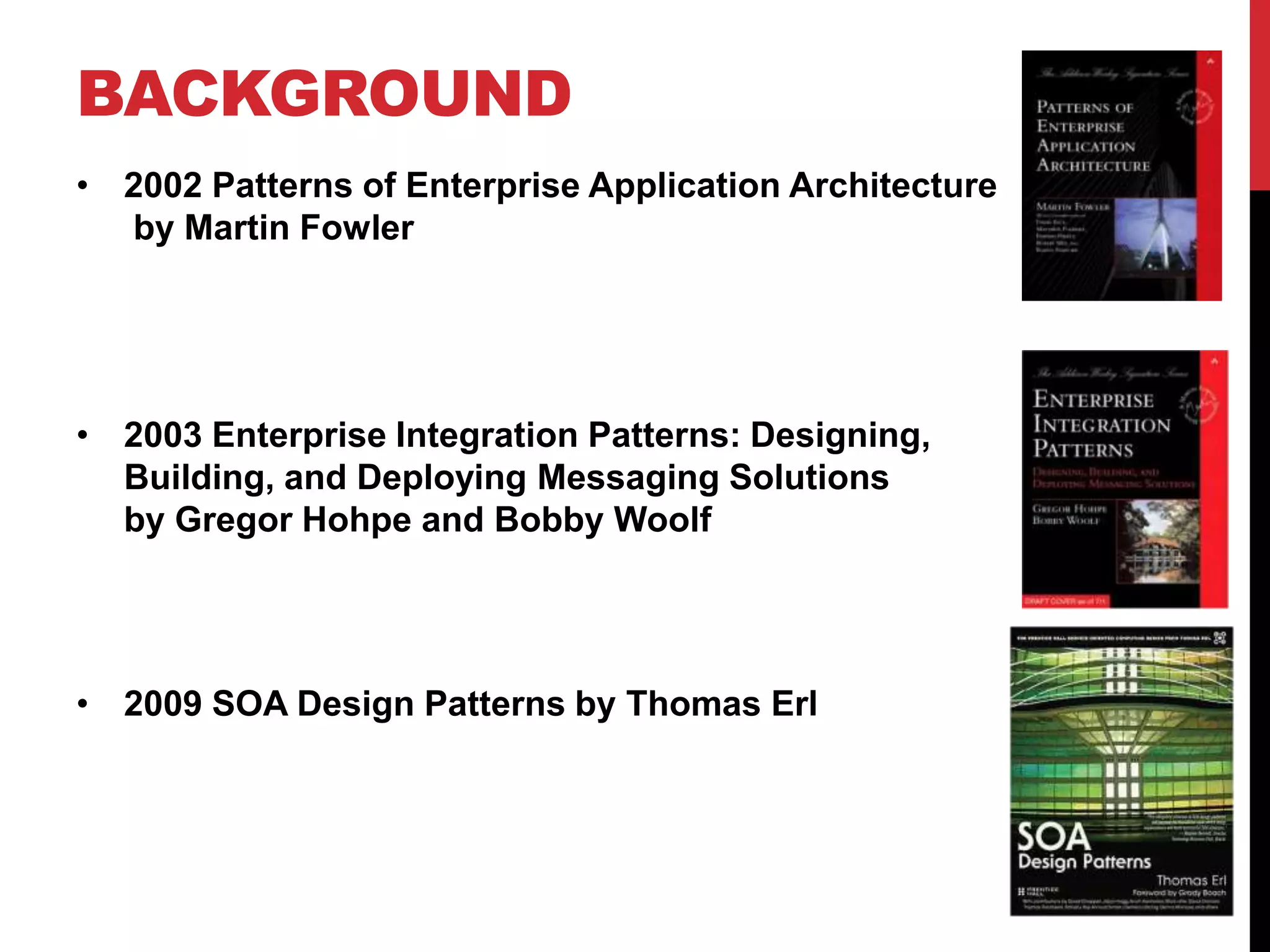 BACKGROUND
• 2002 Patterns of Enterprise Application Architecture
by Martin Fowler
• 2003 Enterprise Integration Patterns: Designing,
Building, and Deploying Messaging Solutions
by Gregor Hohpe and Bobby Woolf
• 2009 SOA Design Patterns by Thomas Erl
 