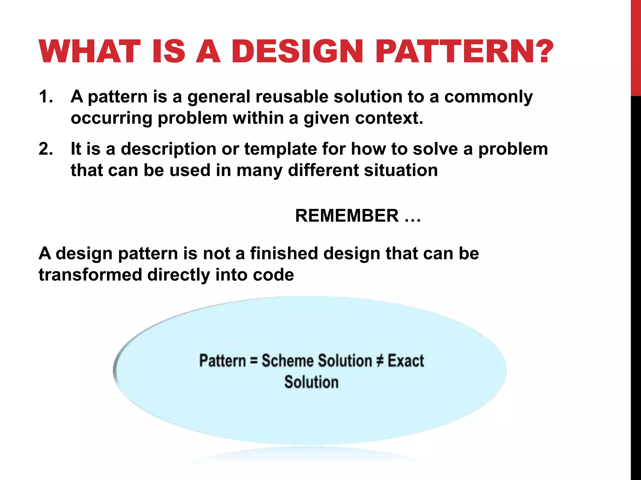 WHAT IS A DESIGN PATTERN?
1. A pattern is a general reusable solution to a commonly
occurring problem within a given context.
2. It is a description or template for how to solve a problem
that can be used in many different situation
REMEMBER …
A design pattern is not a finished design that can be
transformed directly into code
 