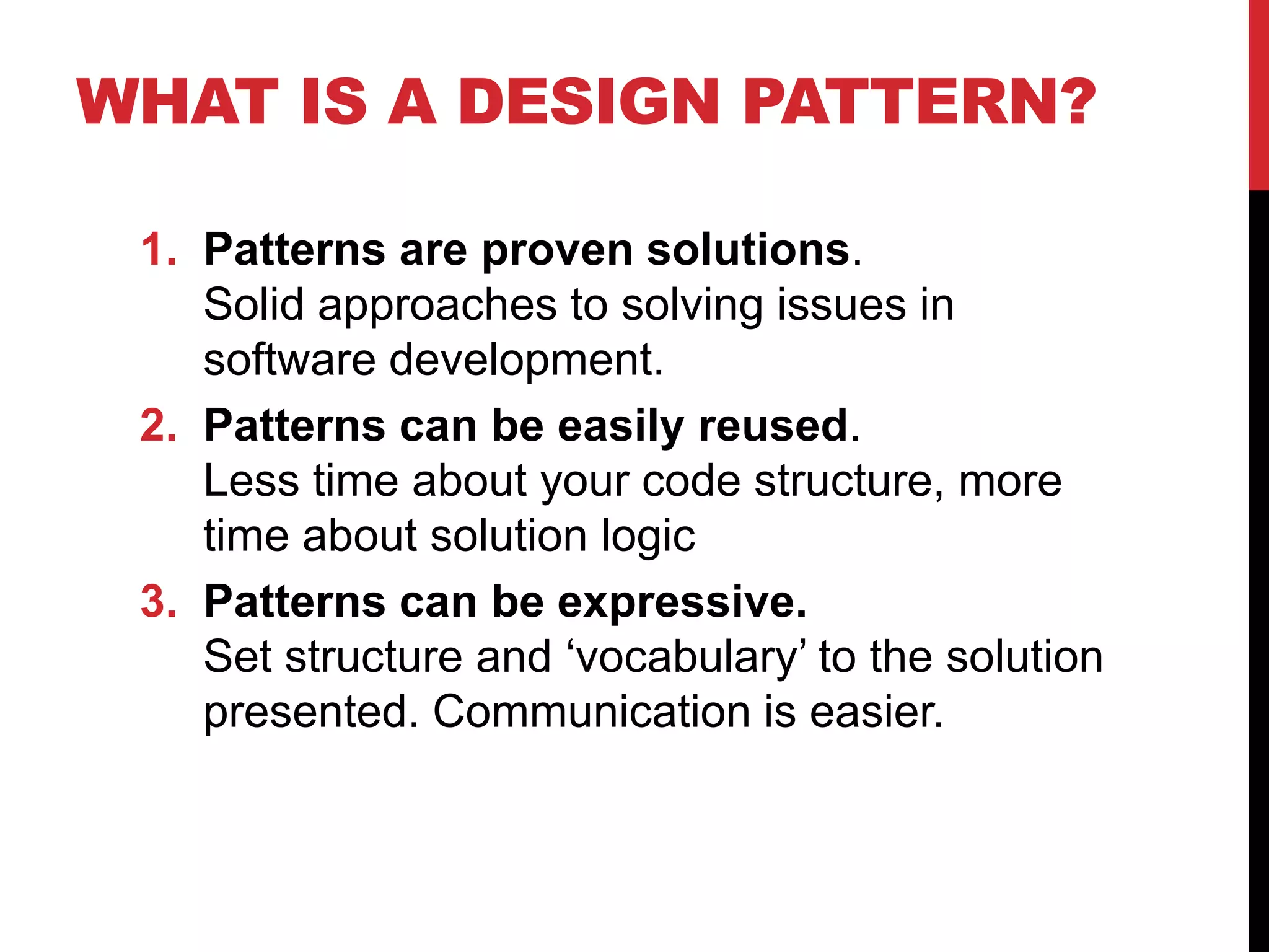 WHAT IS A DESIGN PATTERN?
1. Patterns are proven solutions.
Solid approaches to solving issues in
software development.
2. Patterns can be easily reused.
Less time about your code structure, more
time about solution logic
3. Patterns can be expressive.
Set structure and ‘vocabulary’ to the solution
presented. Communication is easier.
 