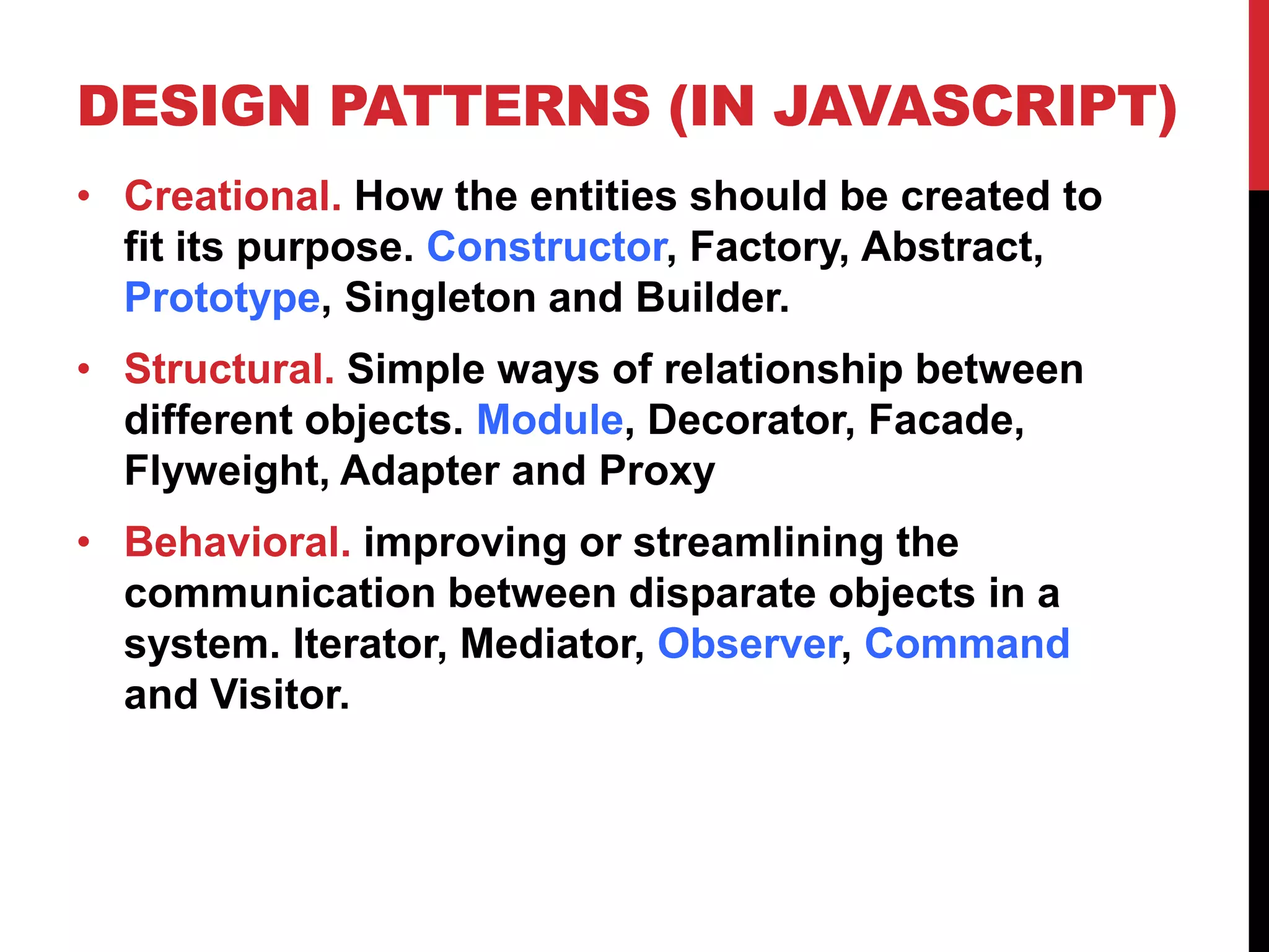DESIGN PATTERNS (IN JAVASCRIPT)
• Creational. How the entities should be created to
fit its purpose. Constructor, Factory, Abstract,
Prototype, Singleton and Builder.
• Structural. Simple ways of relationship between
different objects. Module, Decorator, Facade,
Flyweight, Adapter and Proxy
• Behavioral. improving or streamlining the
communication between disparate objects in a
system. Iterator, Mediator, Observer, Command
and Visitor.
 