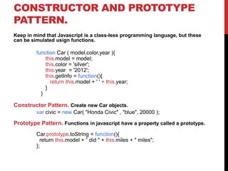 CONSTRUCTOR AND PROTOTYPE
PATTERN.
Keep in mind that Javascript is a class-less programming language, but these
can be simulated usign functions.
function Car ( model,color,year ){
this.model = model;
this.color = 'silver';
this.year = '2012';
this.getInfo = function(){
return this.model + ' ' + this.year;
}
}
Constructor Pattern. Create new Car objects.
var civic = new Car( "Honda Civic" , "blue", 20000 );
Prototype Pattern. Functions in javascript have a property called a prototype.
Car.prototype.toString = function(){
return this.model + ” did " + this.miles + " miles";
};
 