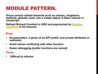 MODULE PATTERN.
Group several related elements such as classes, singletons,
methods, globally used, into a simple object. It fakes classes in
Javascript.
Defined Richard Cornford in 2003 and popularized by Douglas
Crockford in his lectures.
Pros:
• Encapsulation, it gives us an API (public and private attributes or
methods),
• Avoid names conflicting with other function
• Easier debugging (public functions are named)
Cons:
• Difficult to refactor.
 