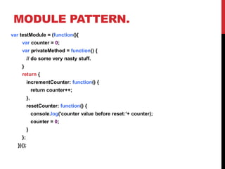 MODULE PATTERN.
var testModule = (function(){
var counter = 0;
var privateMethod = function() {
// do some very nasty stuff.
}
return {
incrementCounter: function() {
return counter++;
},
resetCounter: function() {
console.log('counter value before reset:’+ counter);
counter = 0;
}
};
})();
 
