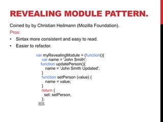 REVEALING MODULE PATTERN.
Coined by by Christian Heilmann (Mozilla Foundation).
Pros:
• Sintax more consistent and easy to read.
• Easier to refactor.
var myRevealingModule = (function(){
var name = 'John Smith';
function updatePerson(){
name = 'John Smith Updated';
}
function setPerson (value) {
name = value;
}
return {
set: setPerson,
};
}());
 