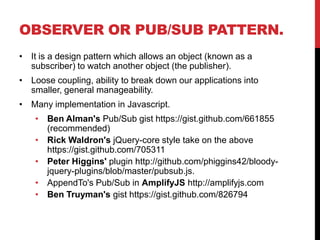 OBSERVER OR PUB/SUB PATTERN.
• It is a design pattern which allows an object (known as a
subscriber) to watch another object (the publisher).
• Loose coupling, ability to break down our applications into
smaller, general manageability.
• Many implementation in Javascript.
• Ben Alman's Pub/Sub gist https://gist.github.com/661855
(recommended)
• Rick Waldron's jQuery-core style take on the above
https://gist.github.com/705311
• Peter Higgins' plugin http://github.com/phiggins42/bloody-
jquery-plugins/blob/master/pubsub.js.
• AppendTo's Pub/Sub in AmplifyJS http://amplifyjs.com
• Ben Truyman's gist https://gist.github.com/826794
 