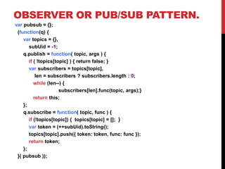 OBSERVER OR PUB/SUB PATTERN.
var pubsub = {};
(function(q) {
var topics = {},
subUid = -1;
q.publish = function( topic, args ) {
if ( !topics[topic] ) { return false; }
var subscribers = topics[topic],
len = subscribers ? subscribers.length : 0;
while (len--) {
subscribers[len].func(topic, args);}
return this;
};
q.subscribe = function( topic, func ) {
if (!topics[topic]) { topics[topic] = []; }
var token = (++subUid).toString();
topics[topic].push({ token: token, func: func });
return token;
};
}( pubsub ));
 