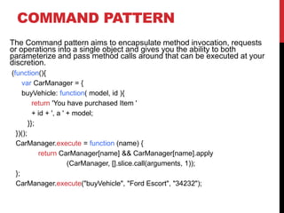 COMMAND PATTERN
The Command pattern aims to encapsulate method invocation, requests
or operations into a single object and gives you the ability to both
parameterize and pass method calls around that can be executed at your
discretion.
(function(){
var CarManager = {
buyVehicle: function( model, id ){
return 'You have purchased Item '
+ id + ', a ' + model;
}};
})();
CarManager.execute = function (name) {
return CarManager[name] && CarManager[name].apply
(CarManager, [].slice.call(arguments, 1));
};
CarManager.execute("buyVehicle", "Ford Escort", "34232");
 