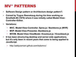 MV* PATTERNS
• Software Design pattern or Architecture design pattern?.
• Coined by Trygve Reenskaug during his time working on
Smalltalk-80 (1979) where it was initially called Model-View-
Controller-Editor.
• Variations:
• MVC. Model-View-Controller. Spine.js / Backbone.js (MVR)
• MVP. Model-View-Presenter. Backbone.js
• MVVM. Model-View-ViewModel. Knockout.js / Knockback.js
• It has been structuring desktop and server-side applications,
but it's only been in recent years that come to being applied to
JavaScript.
• http://addyosmani.github.com/todomvc/
 
