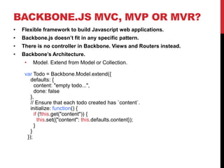BACKBONE.JS MVC, MVP OR MVR?
• Flexible framework to build Javascript web applications.
• Backbone.js doesn’t fit in any specific pattern.
• There is no controller in Backbone. Views and Routers instead.
• Backbone’s Architecture.
• Model. Extend from Model or Collection.
var Todo = Backbone.Model.extend({
defaults: {
content: "empty todo...",
done: false
},
// Ensure that each todo created has `content`.
initialize: function() {
if (!this.get("content")) {
this.set({"content": this.defaults.content});
}
}
});
 
