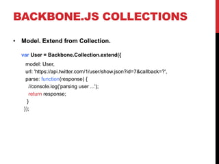 BACKBONE.JS COLLECTIONS
• Model. Extend from Collection.
var User = Backbone.Collection.extend({
model: User,
url: 'https://api.twitter.com/1/user/show.json?id=7&callback=?',
parse: function(response) {
//console.log('parsing user ...');
return response;
}
});
 